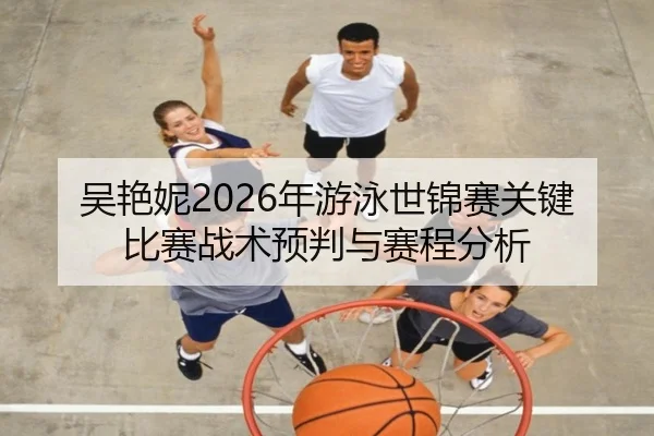 吴艳妮2026年游泳世锦赛关键比赛战术预判与赛程分析
