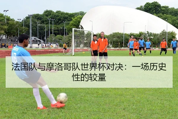 法国队与摩洛哥队世界杯对决：一场历史性的较量
