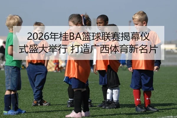 2026年桂BA篮球联赛揭幕仪式盛大举行 打造广西体育新名片